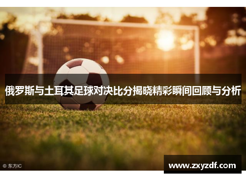 俄罗斯与土耳其足球对决比分揭晓精彩瞬间回顾与分析